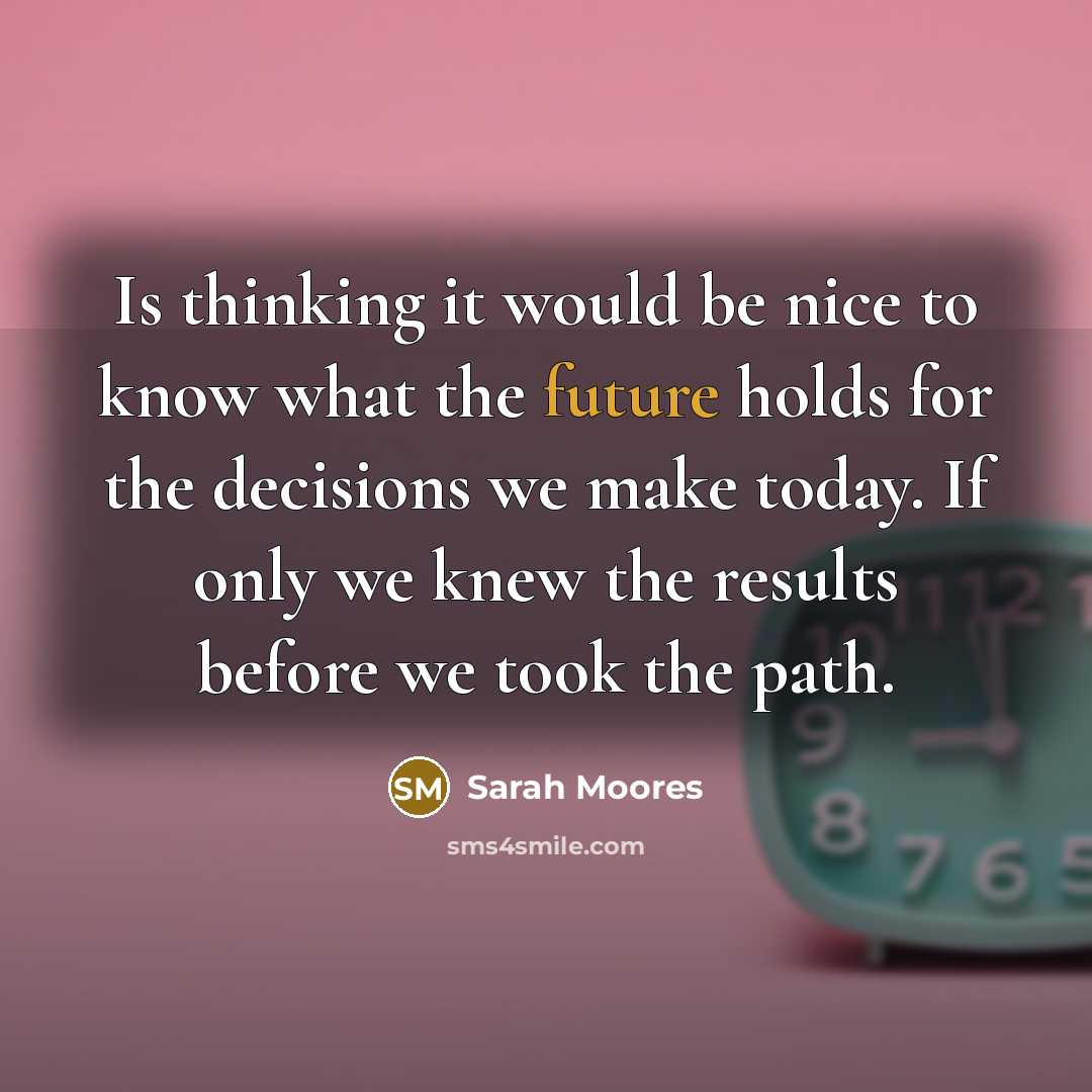 “Is thinking it would be nice to know what the future holds for the decisions we make today. If only we knew the results before we took the path.” quote by Sarah Moores