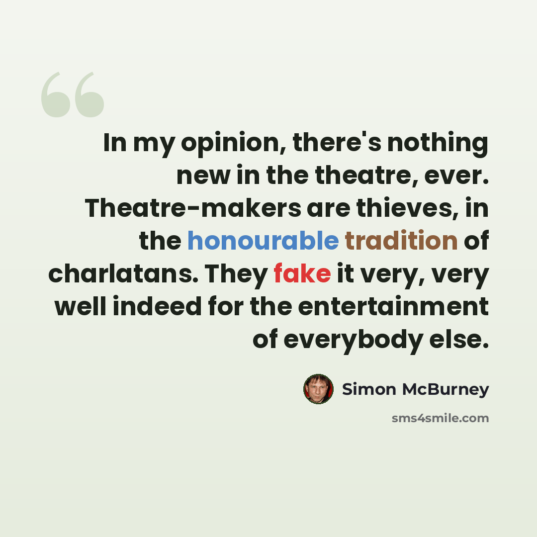 “In my opinion, there's nothing new in the theatre, ever. Theatre-makers are thieves, in the honourable tradition of charlatans. They fake it very, very well indeed for the entertainment of everybody else.” quote by Simon McBurney