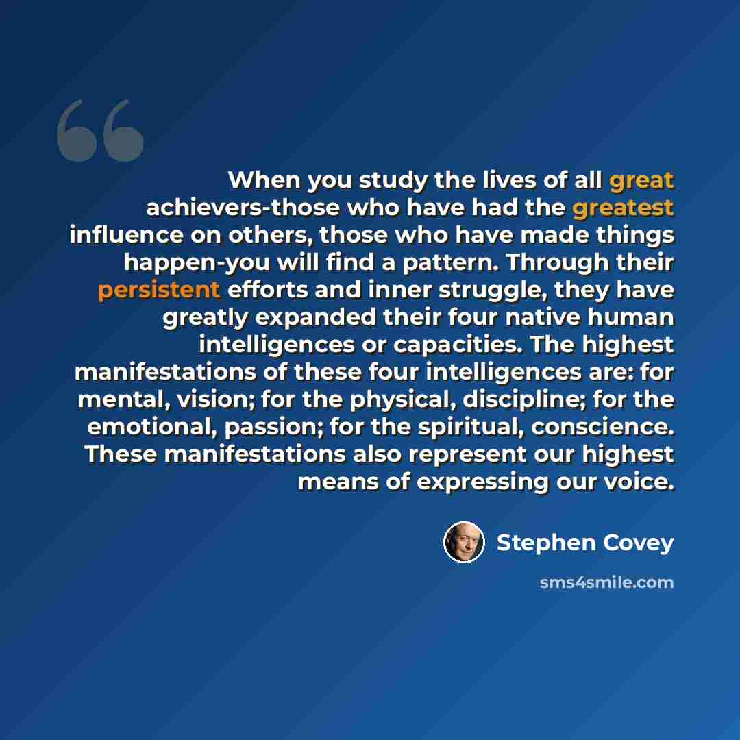 “When you study the lives of all great achievers-those who have had the greatest influence on others, those who have made things happen-you will find a pattern. Through their persistent efforts and inner struggle, they have greatly expanded their four native human intelligences or capacities. The…” quote by Stephen Covey