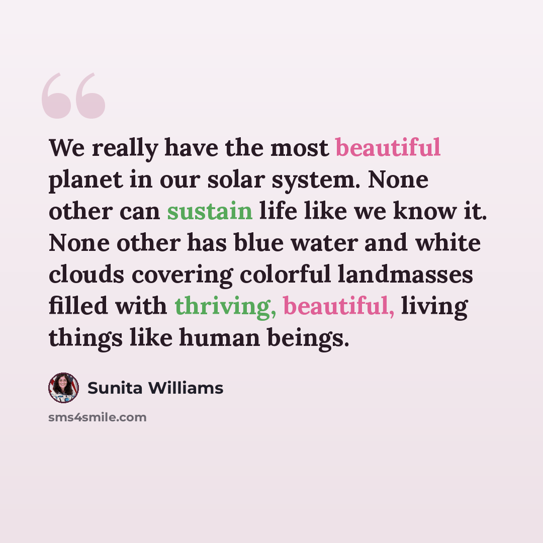 “We really have the most beautiful planet in our solar system. None other can sustain life like we know it. None other has blue water and white clouds covering colorful landmasses filled with thriving, beautiful, living things like human beings.” quote by Sunita Williams
