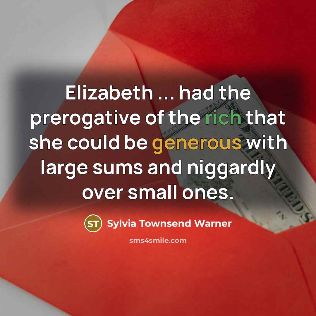 “Elizabeth ... had the prerogative of the rich that she could be generous with large sums and niggardly over small ones.” quote by Sylvia Townsend Warner
