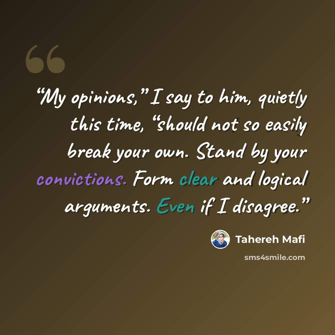 “My opinions,” I say to him, quietly this time, “should not so easily break your own. Stand by your convictions. Form clear and logical arguments. Even if I disagree.” quote by Tahereh Mafi