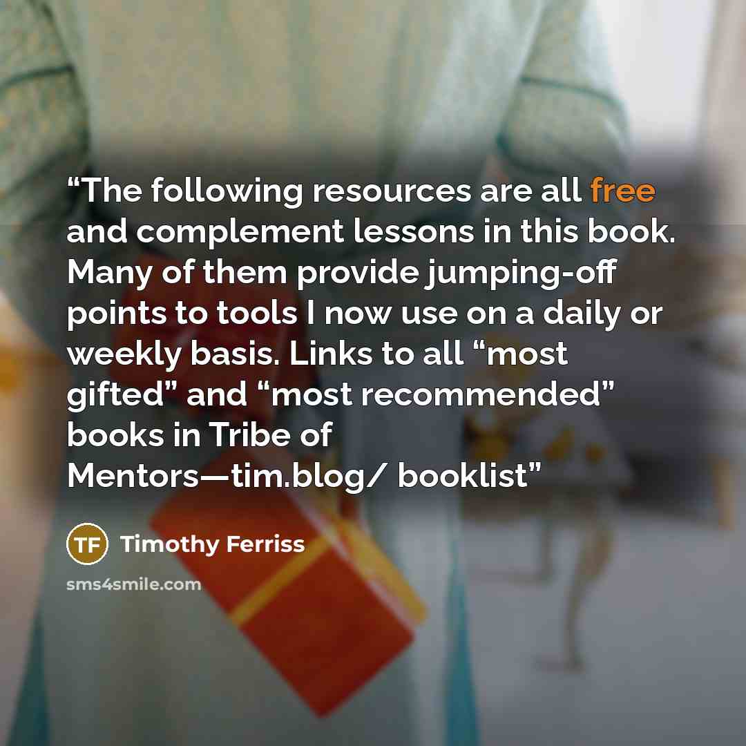 “The following resources are all free and complement lessons in this book. Many of them provide jumping-off points to tools I now use on a daily or weekly basis. Links to all “most gifted” and “most recommended” books in Tribe of Mentors—tim.blog/ booklist” quote by Timothy Ferriss