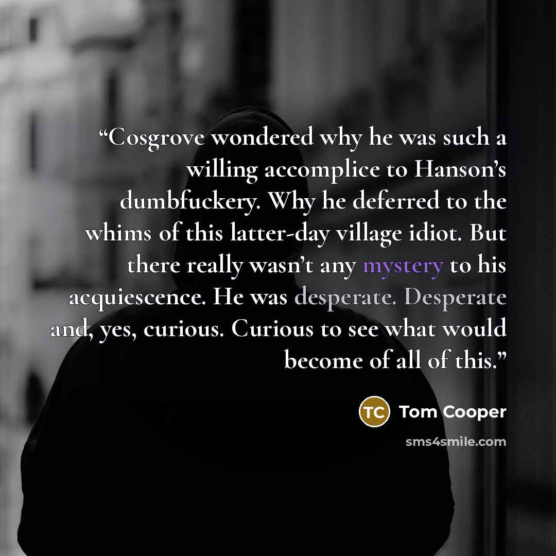 “Cosgrove wondered why he was such a willing accomplice to Hanson’s dumbfuckery. Why he deferred to the whims of this latter-day village idiot. But there really wasn’t any mystery to his acquiescence. He was desperate. Desperate and, yes, curious. Curious to see what would become of all of this.” quote by Tom Cooper