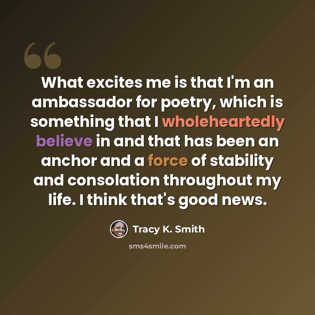 “What excites me is that I'm an ambassador for poetry, which is something that I wholeheartedly believe in and that has been an anchor and a force of stability and consolation throughout my life. I think that's good news.” quote by Tracy K. Smith