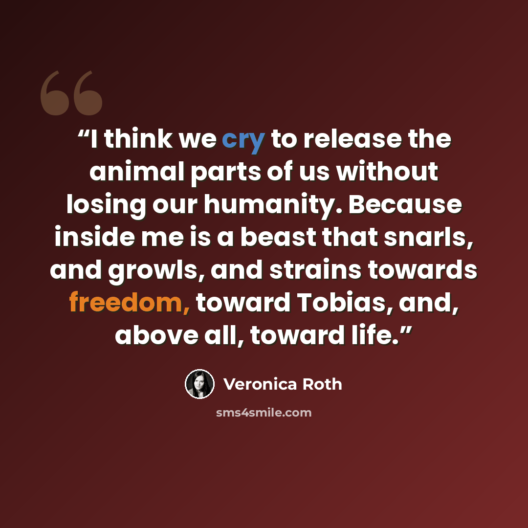 “I think we cry to release the animal parts of us without losing our humanity. Because inside me is a beast that snarls, and growls, and strains towards freedom, toward Tobias, and, above all, toward life.” quote by Veronica Roth