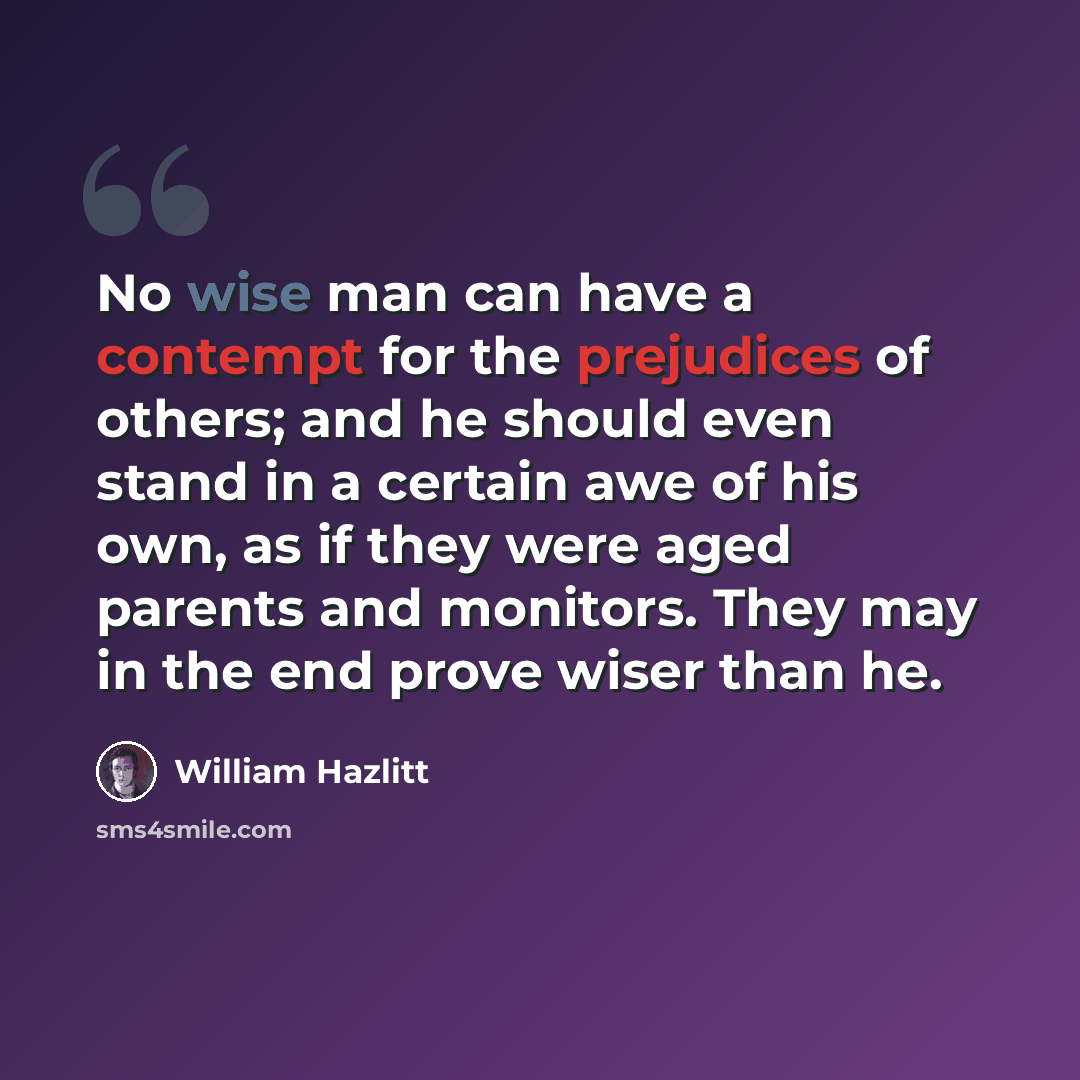“No wise man can have a contempt for the prejudices of others; and he should even stand in a certain awe of his own, as if they were aged parents and monitors. They may in the end prove wiser than he.” quote by William Hazlitt