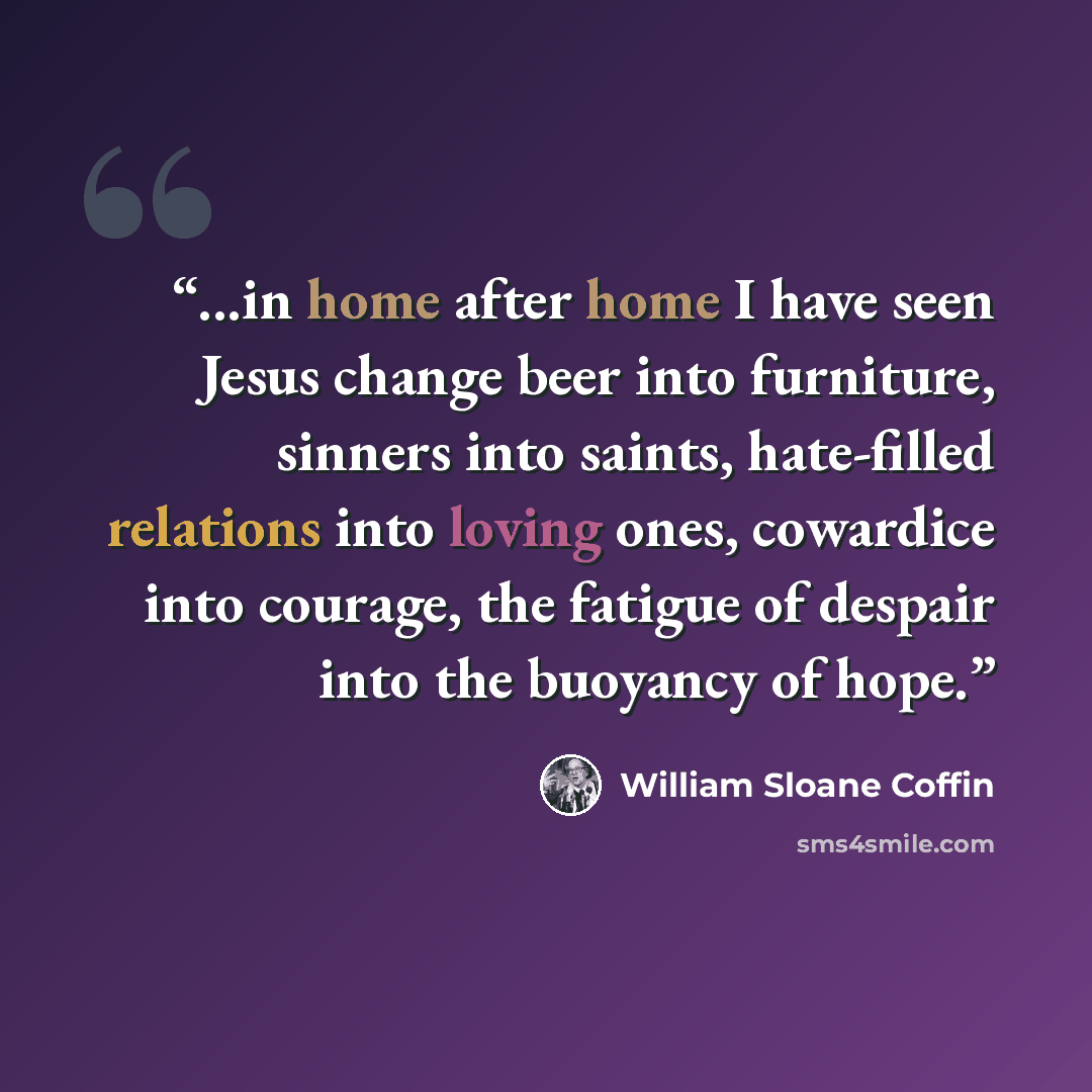“...in home after home I have seen Jesus change beer into furniture, sinners into saints, hate-filled relations into loving ones, cowardice into courage, the fatigue of despair into the buoyancy of hope.” quote by William Sloane Coffin