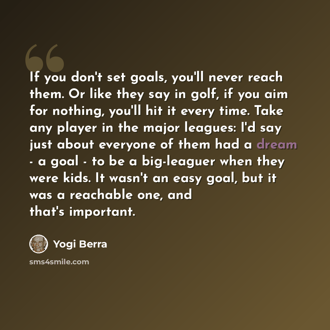 “If you don't set goals, you'll never reach them. Or like they say in golf, if you aim for nothing, you'll hit it every time. Take any player in the major leagues: I'd say just about everyone of them had a dream - a goal - to be a big-leaguer when they were kids. It wasn't an easy goal, but it was…” quote by Yogi Berra