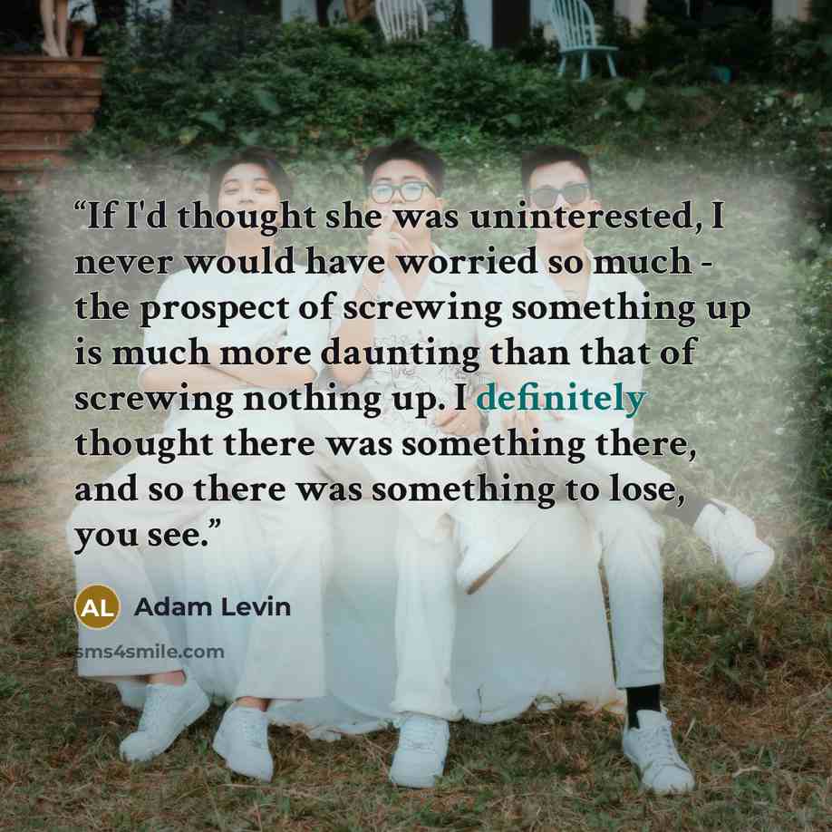 “If I'd thought she was uninterested, I never would have worried so much - the prospect of screwing something up is much more daunting than that of screwing nothing up. I definitely thought there was something there, and so there was something to lose, you see.” quote by Adam Levin