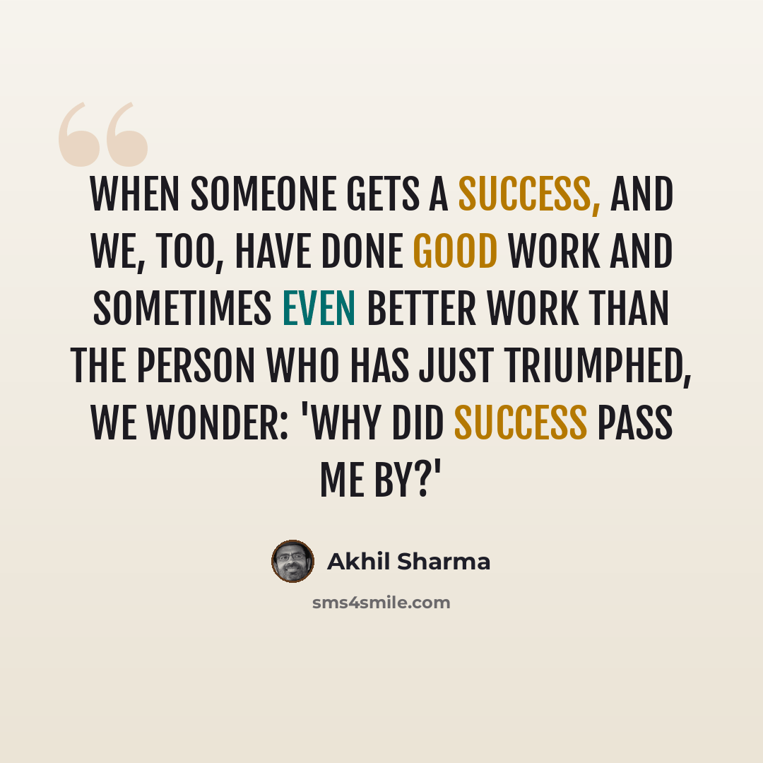 “When someone gets a success, and we, too, have done good work and sometimes even better work than the person who has just triumphed, we wonder: 'Why did success pass me by?'” quote by Akhil Sharma