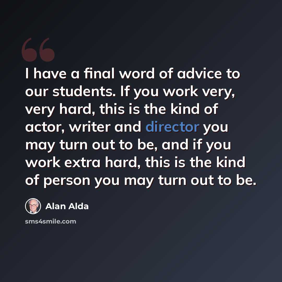 “I have a final word of advice to our students. If you work very, very hard, this is the kind of actor, writer and director you may turn out to be, and if you work extra hard, this is the kind of person you may turn out to be.” quote by Alan Alda
