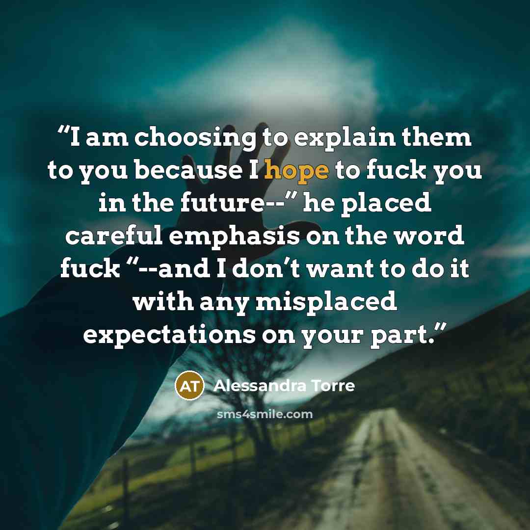 “I am choosing to explain them to you because I hope to fuck you in the future--” he placed careful emphasis on the word fuck “--and I don’t want to do it with any misplaced expectations on your part.” quote by Alessandra Torre
