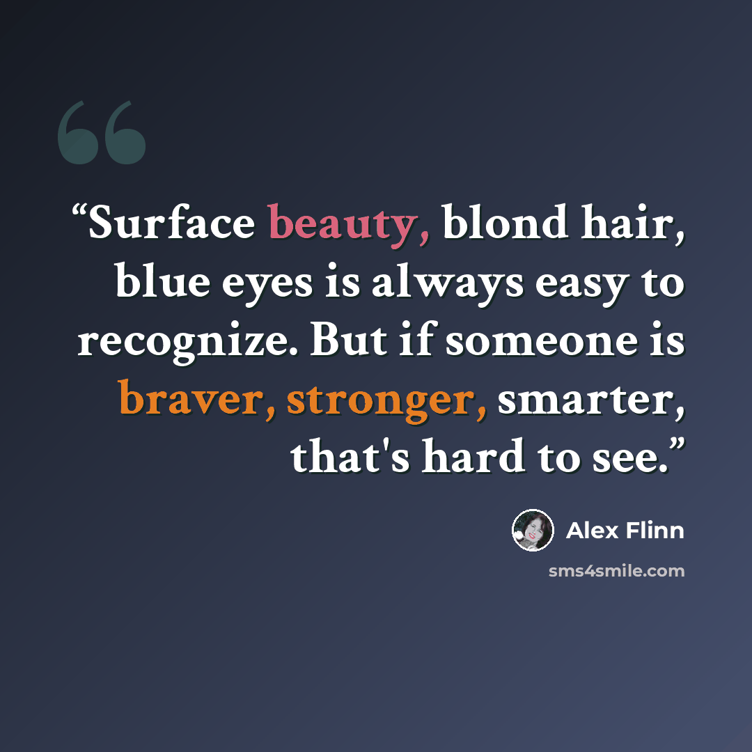 “Surface beauty, blond hair, blue eyes is always easy to recognize. But if someone is braver, stronger, smarter, that's hard to see.” quote by Alex Flinn