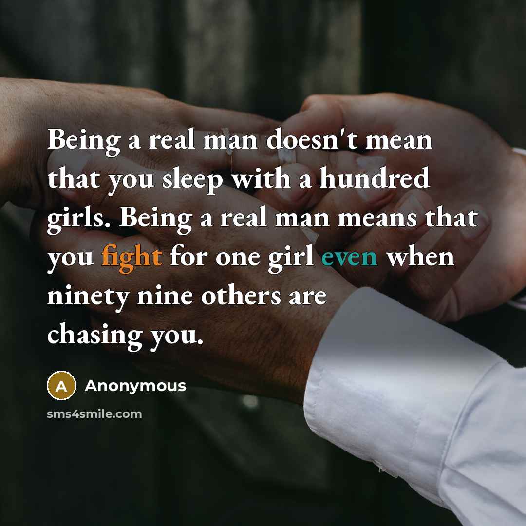 “Being a real man doesn't mean that you sleep with a hundred girls. Being a real man means that you fight for one girl even when ninety nine others are chasing you.” quote by Anonymous