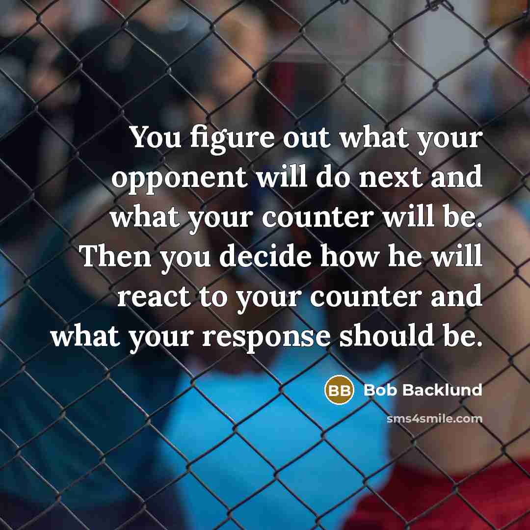 “You figure out what your opponent will do next and what your counter will be. Then you decide how he will react to your counter and what your response should be.” quote by Bob Backlund