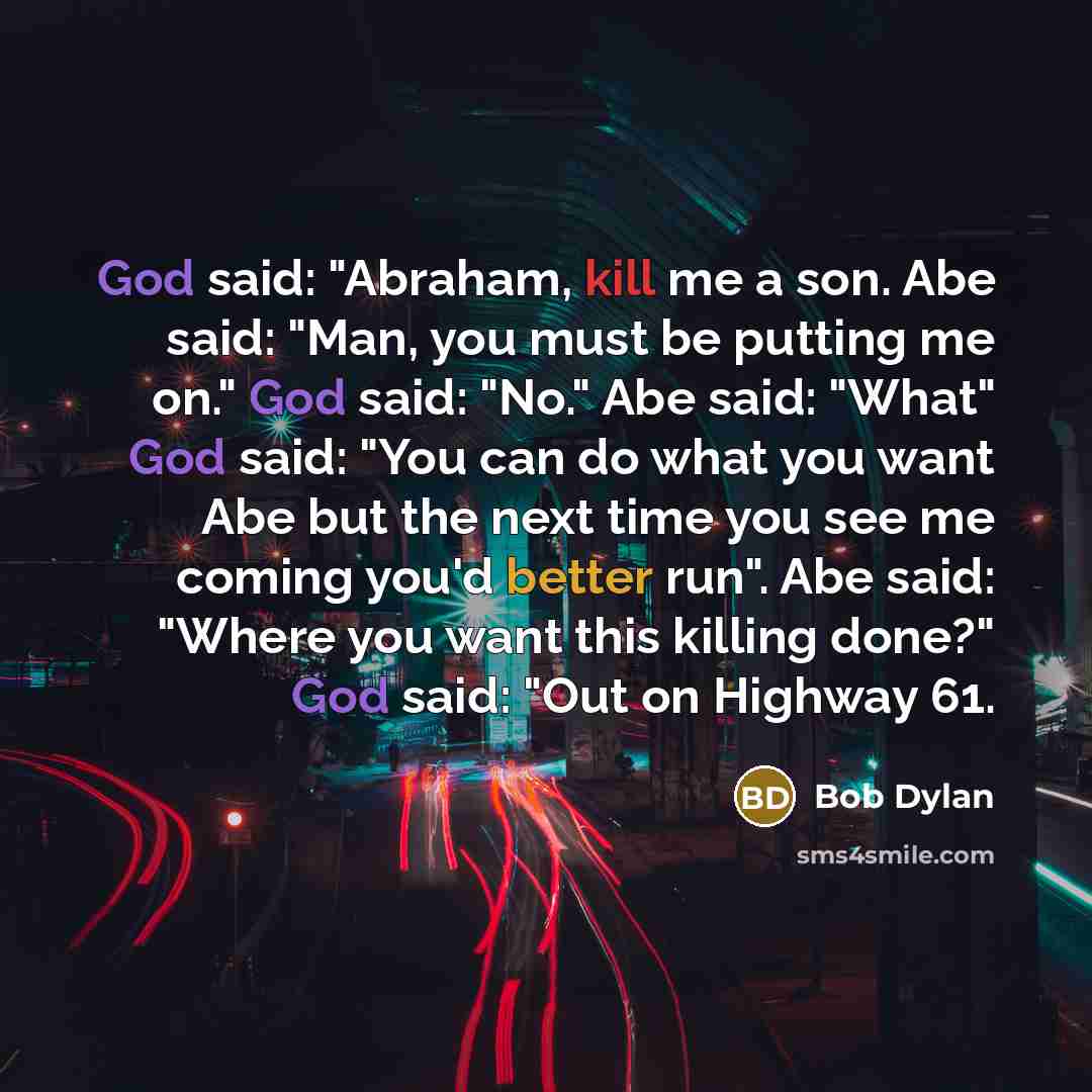 “God said: "Abraham, kill me a son. Abe said: "Man, you must be putting me on." God said: "No." Abe said: "What" God said: "You can do what you want Abe but the next time you see me coming you'd better run". Abe said: "Where you want this killing done?" God said: "Out on Highway 61.” quote by Bob Dylan