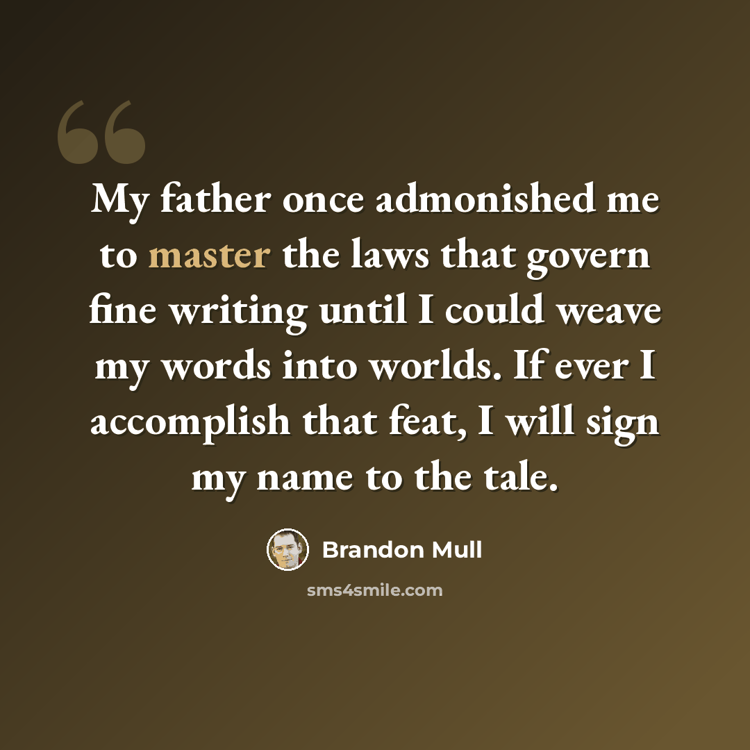 “My father once admonished me to master the laws that govern fine writing until I could weave my words into worlds. If ever I accomplish that feat, I will sign my name to the tale.” quote by Brandon Mull