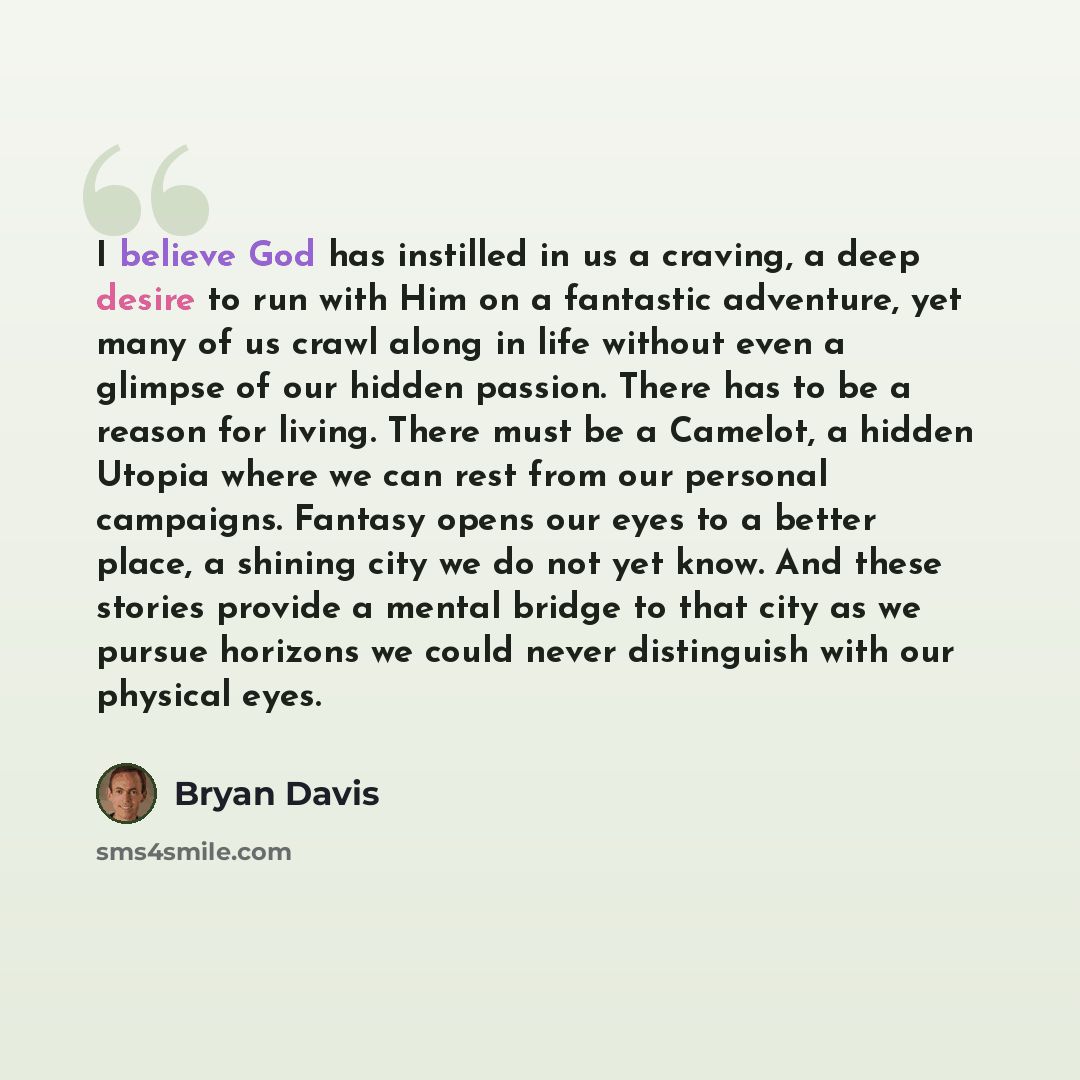“I believe God has instilled in us a craving, a deep desire to run with Him on a fantastic adventure, yet many of us crawl along in life without even a glimpse of our hidden passion. There has to be a reason for living. There must be a Camelot, a hidden Utopia where we can rest from our personal…” quote by Bryan Davis