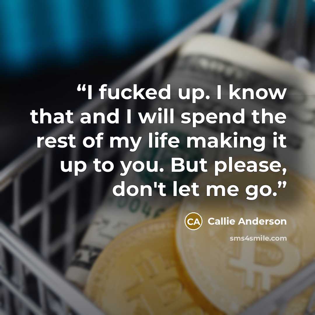 “I fucked up. I know that and I will spend the rest of my life making it up to you. But please, don't let me go.” quote by Callie Anderson