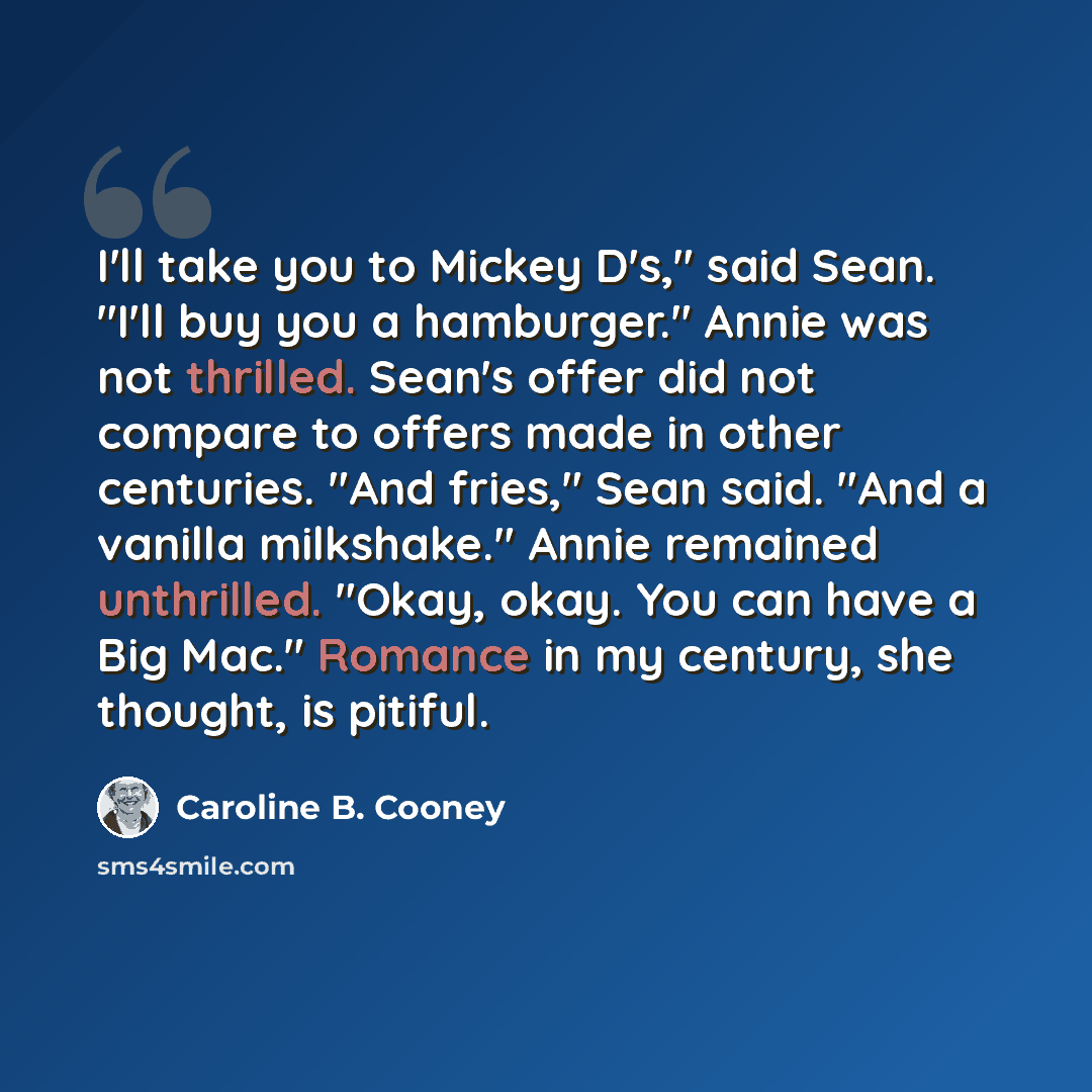 “I'll take you to Mickey D's," said Sean. "I'll buy you a hamburger." Annie was not thrilled. Sean's offer did not compare to offers made in other centuries. "And fries," Sean said. "And a vanilla milkshake." Annie remained unthrilled. "Okay, okay. You can have a Big Mac." Romance in my century…” quote by Caroline B. Cooney
