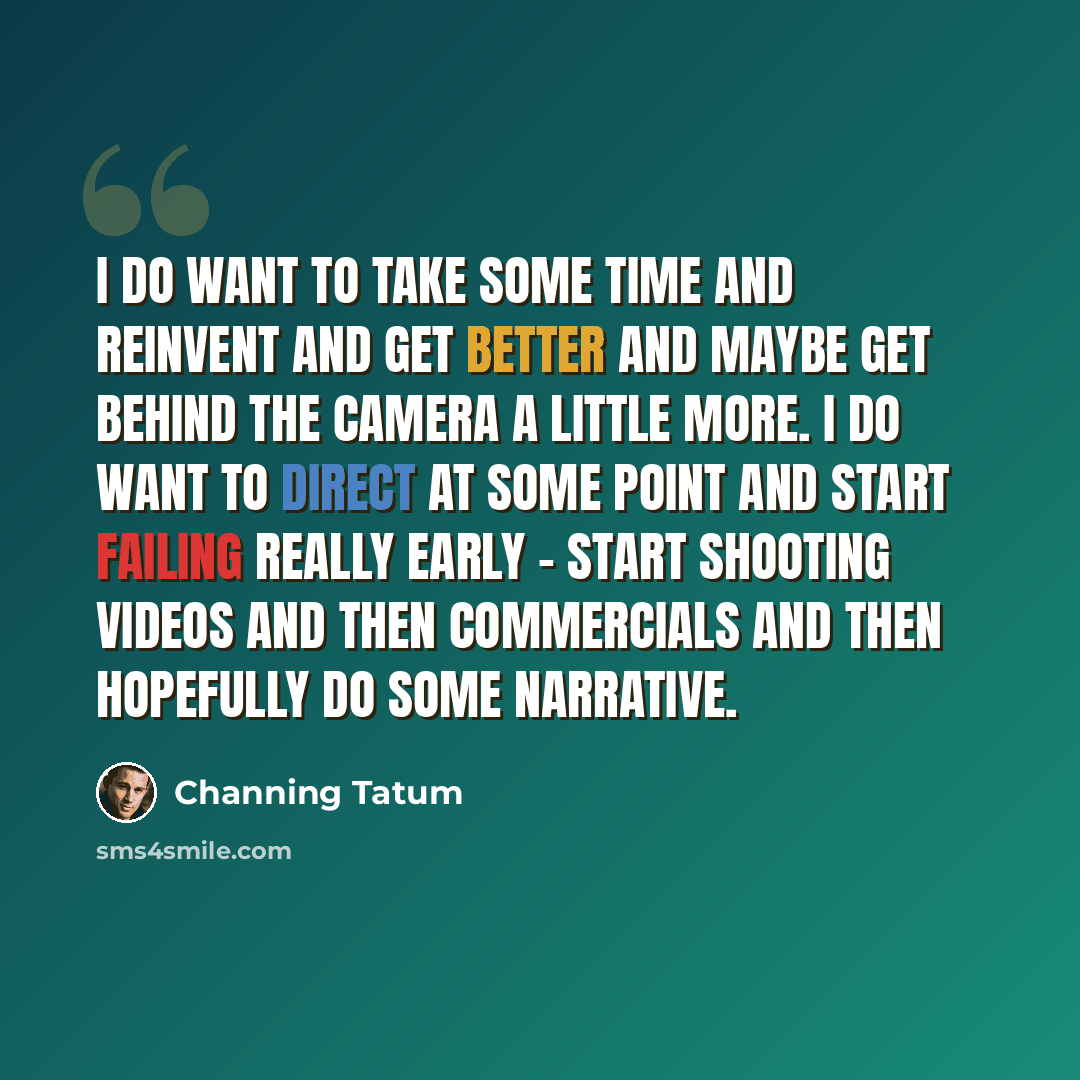 “I do want to take some time and reinvent and get better and maybe get behind the camera a little more. I do want to direct at some point and start failing really early - start shooting videos and then commercials and then hopefully do some narrative.” quote by Channing Tatum
