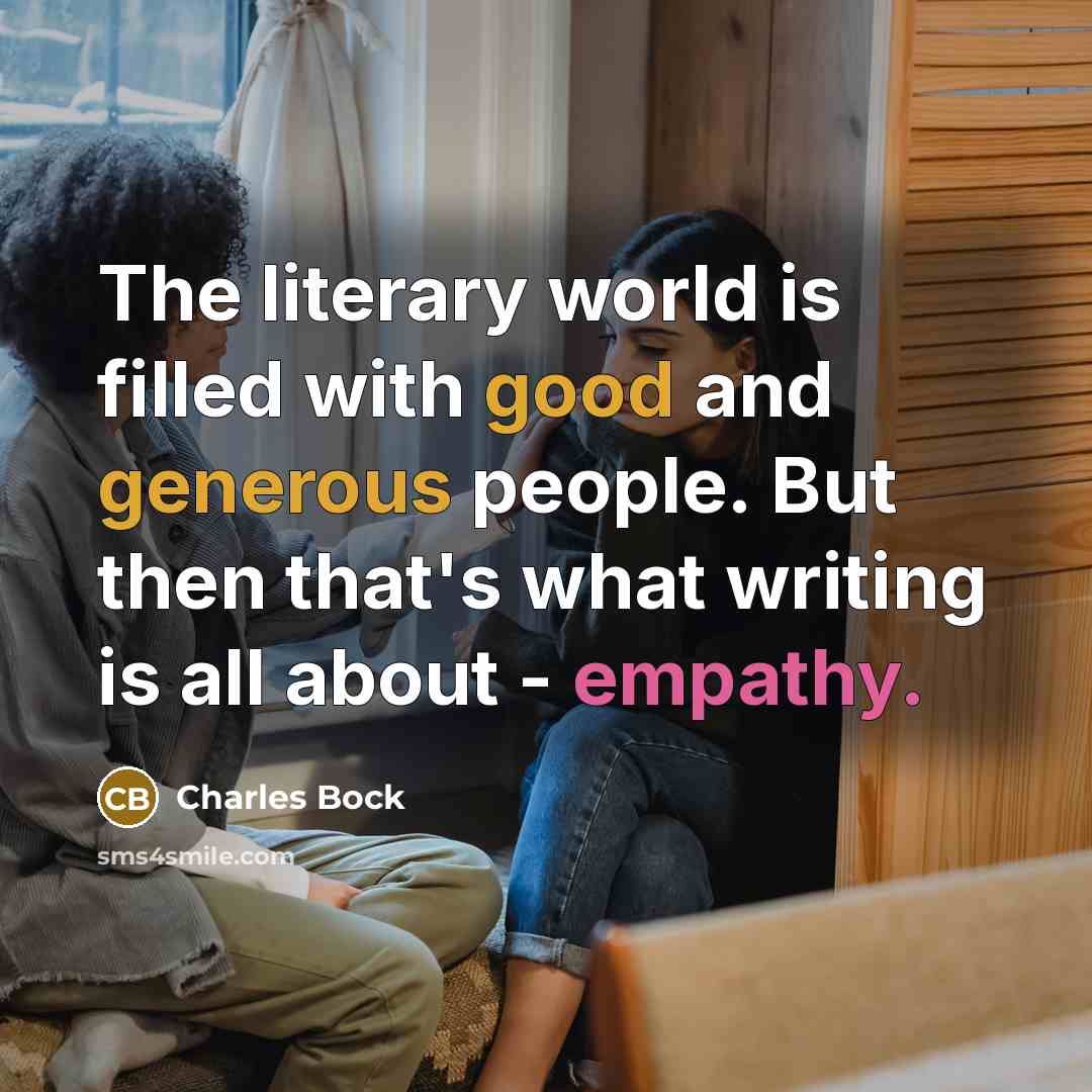 “The literary world is filled with good and generous people. But then that's what writing is all about - empathy.” quote by Charles Bock