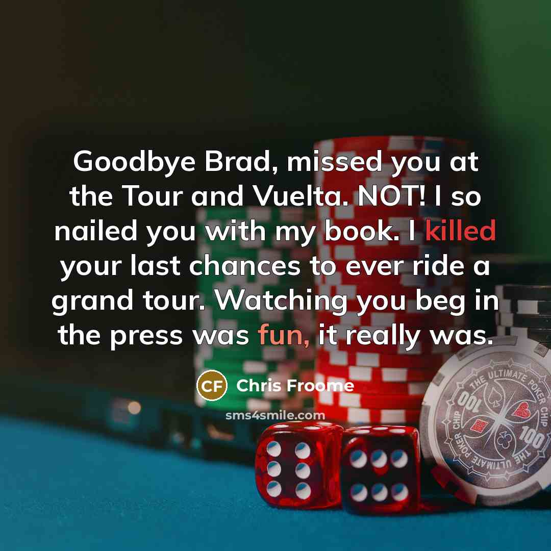 “Goodbye Brad, missed you at the Tour and Vuelta. NOT! I so nailed you with my book. I killed your last chances to ever ride a grand tour. Watching you beg in the press was fun, it really was.” quote by Chris Froome