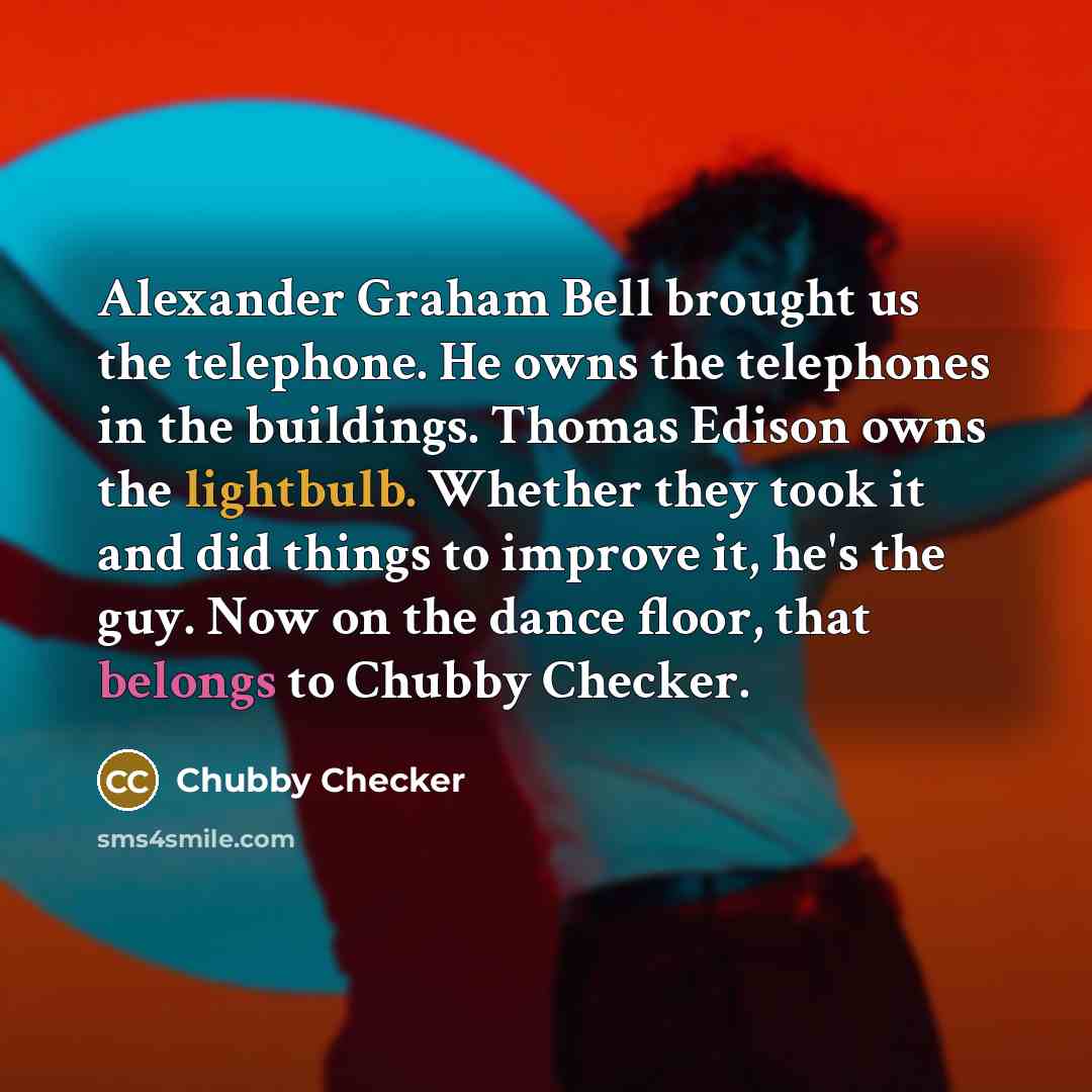 “Alexander Graham Bell brought us the telephone. He owns the telephones in the buildings. Thomas Edison owns the lightbulb. Whether they took it and did things to improve it, he's the guy. Now on the dance floor, that belongs to Chubby Checker.” quote by Chubby Checker