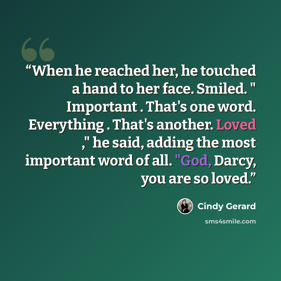 “When he reached her, he touched a hand to her face. Smiled. " Important . That's one word. Everything . That's another. Loved ," he said, adding the most important word of all. "God, Darcy, you are so loved.” quote by Cindy Gerard
