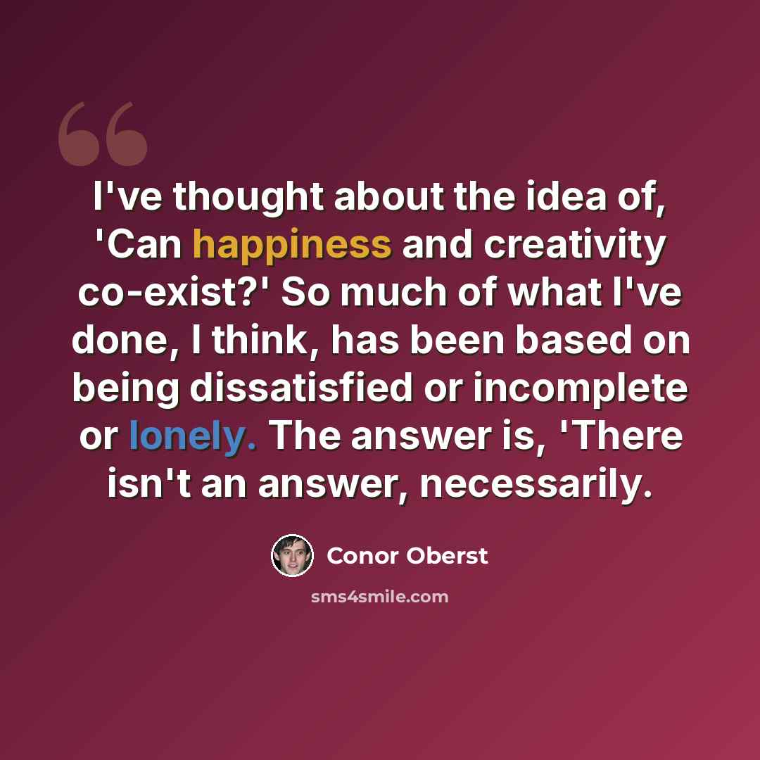 “I've thought about the idea of, 'Can happiness and creativity co-exist?' So much of what I've done, I think, has been based on being dissatisfied or incomplete or lonely. The answer is, 'There isn't an answer, necessarily.” quote by Conor Oberst