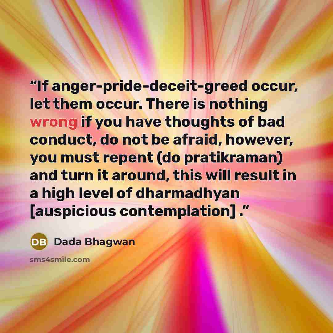 “If anger-pride-deceit-greed occur, let them occur. There is nothing wrong if you have thoughts of bad conduct, do not be afraid, however, you must repent (do pratikraman) and turn it around, this will result in a high level of dharmadhyan [auspicious contemplation] .” quote by Dada Bhagwan