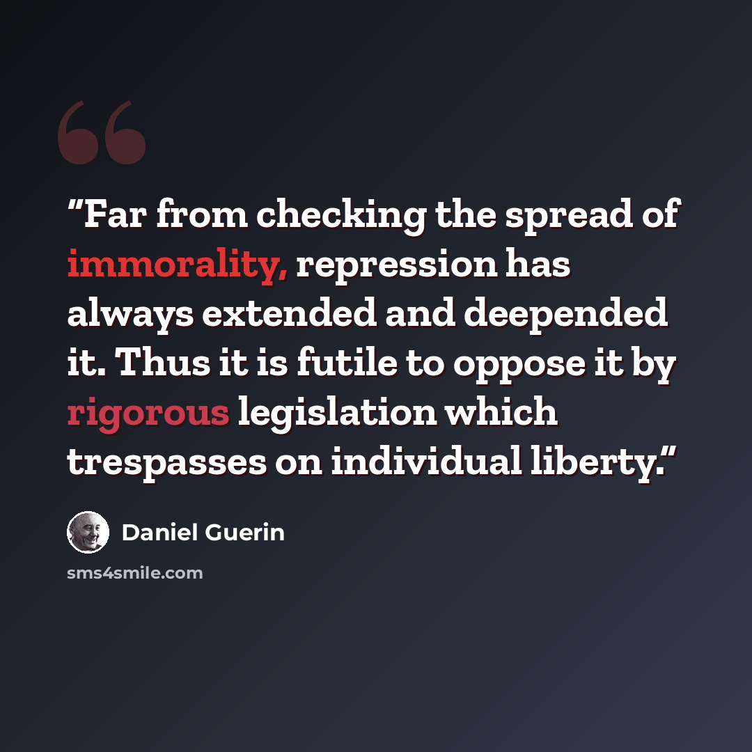 “Far from checking the spread of immorality, repression has always extended and deepended it. Thus it is futile to oppose it by rigorous legislation which trespasses on individual liberty.” quote by Daniel Guérin