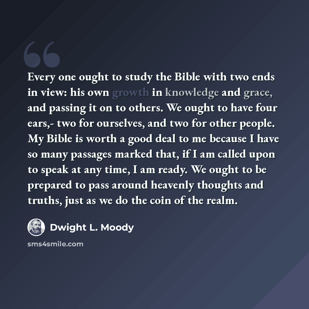 “Every one ought to study the Bible with two ends in view: his own growth in knowledge and grace, and passing it on to others. We ought to have four ears,- two for ourselves, and two for other people. My Bible is worth a good deal to me because I have so many passages marked that, if I am called…” quote by Dwight L. Moody