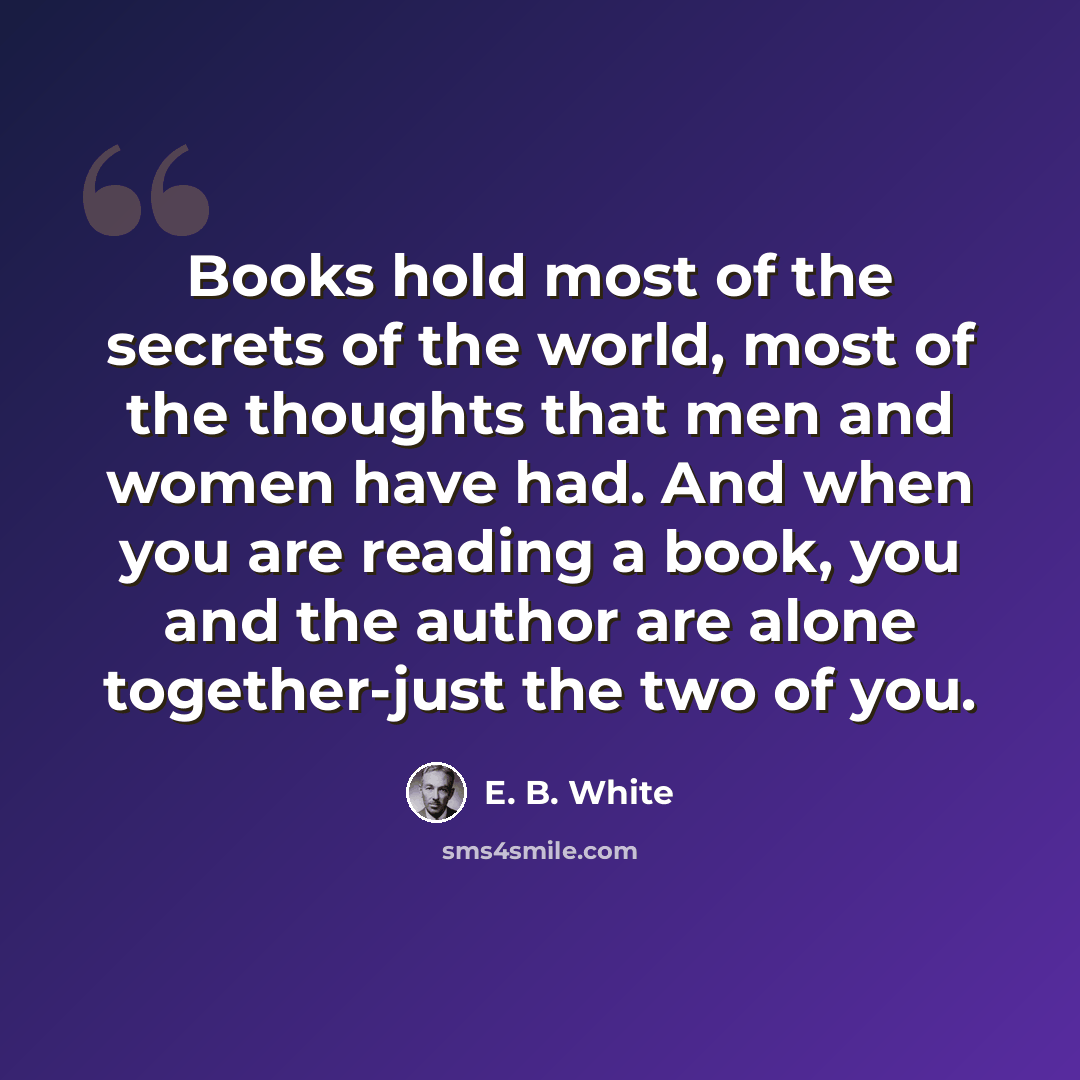 “Books hold most of the secrets of the world, most of the thoughts that men and women have had. And when you are reading a book, you and the author are alone together-just the two of you.” quote by E. B. White