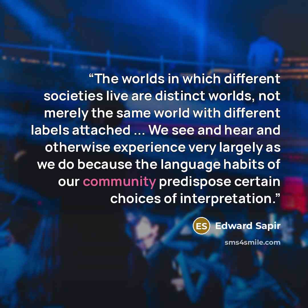“The worlds in which different societies live are distinct worlds, not merely the same world with different labels attached ... We see and hear and otherwise experience very largely as we do because the language habits of our community predispose certain choices of interpretation.” quote by Edward Sapir