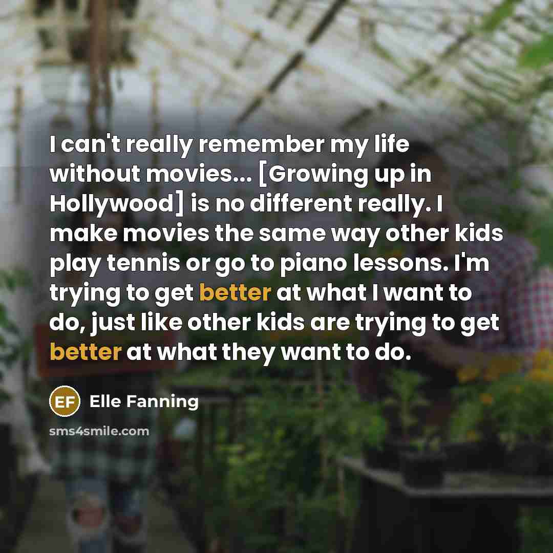 “I can't really remember my life without movies... [Growing up in Hollywood] is no different really. I make movies the same way other kids play tennis or go to piano lessons. I'm trying to get better at what I want to do, just like other kids are trying to get better at what they want to do.” quote by Elle Fanning