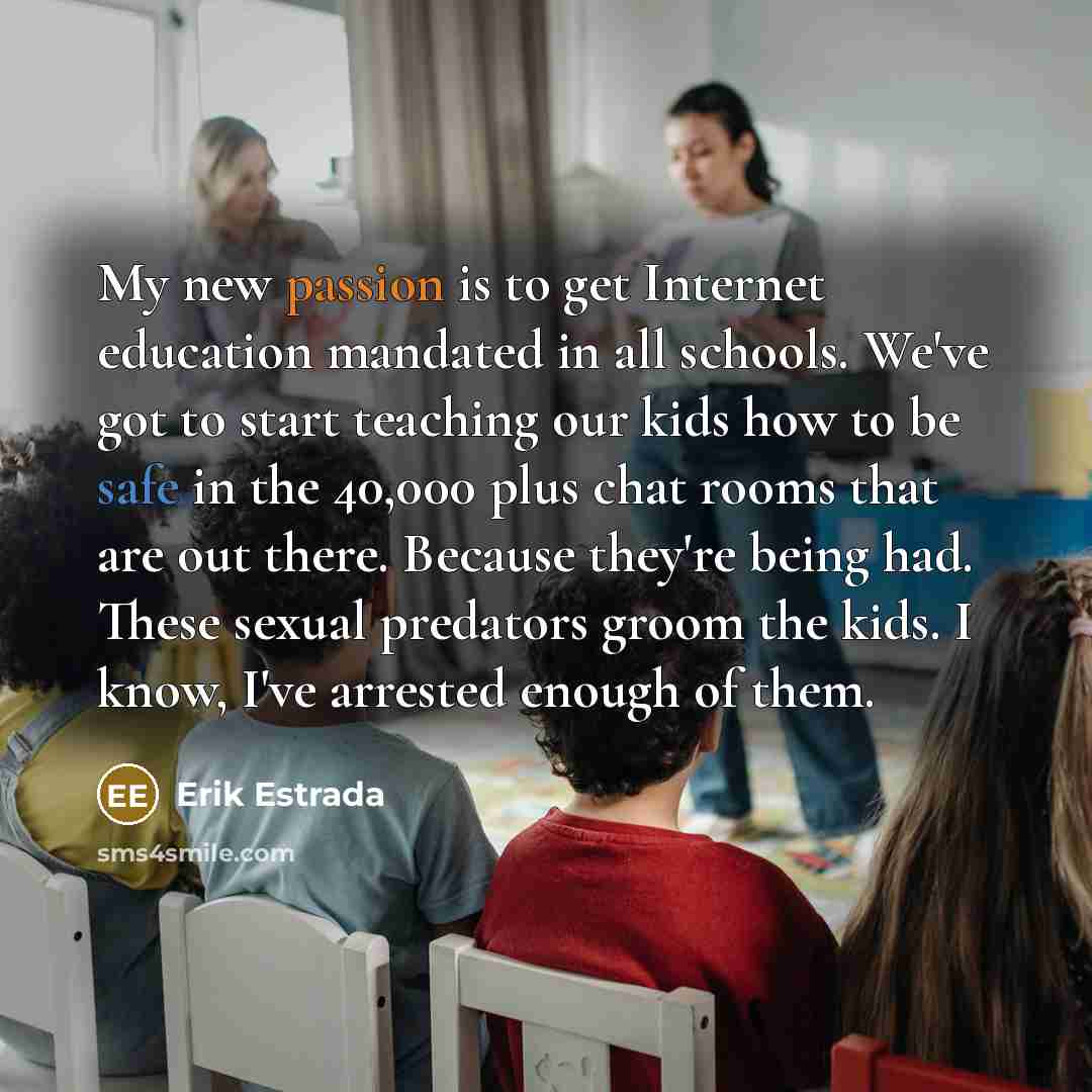 “My new passion is to get Internet education mandated in all schools. We've got to start teaching our kids how to be safe in the 40,000 plus chat rooms that are out there. Because they're being had. These sexual predators groom the kids. I know, I've arrested enough of them.” quote by Erik Estrada