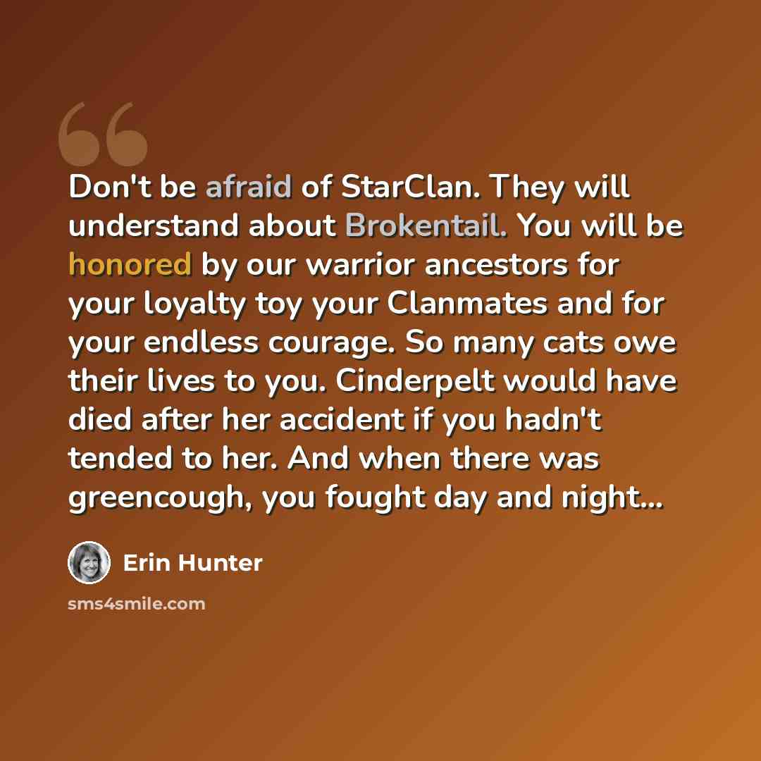 “Don't be afraid of StarClan. They will understand about Brokentail. You will be honored by our warrior ancestors for your loyalty toy your Clanmates and for your endless courage. So many cats owe their lives to you. Cinderpelt would have died after her accident if you hadn't tended to her. And…” quote by Erin Hunter