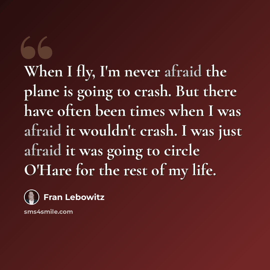 “When I fly, I'm never afraid the plane is going to crash. But there have often been times when I was afraid it wouldn't crash. I was just afraid it was going to circle O'Hare for the rest of my life.” quote by Fran Lebowitz