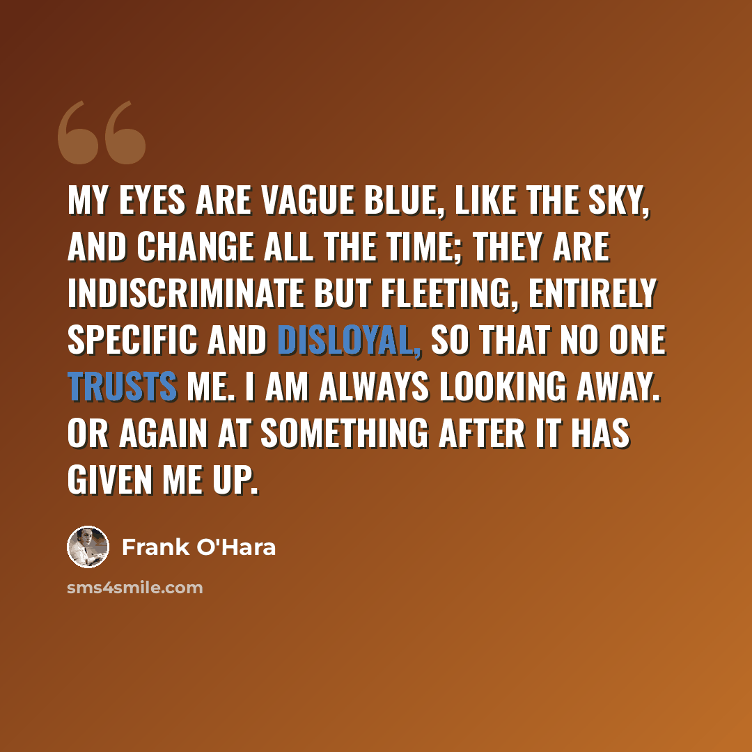 “My eyes are vague blue, like the sky, and change all the time; they are indiscriminate but fleeting, entirely specific and disloyal, so that no one trusts me. I am always looking away. Or again at something after it has given me up.” quote by Frank O'Hara