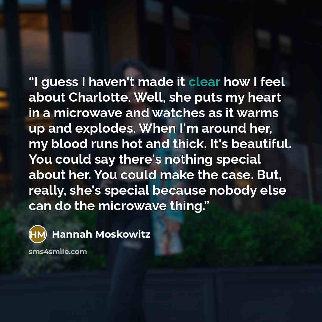 “I guess I haven't made it clear how I feel about Charlotte. Well, she puts my heart in a microwave and watches as it warms up and explodes. When I'm around her, my blood runs hot and thick. It's beautiful. You could say there's nothing special about her. You could make the case. But, really, she's…” quote by Hannah Moskowitz
