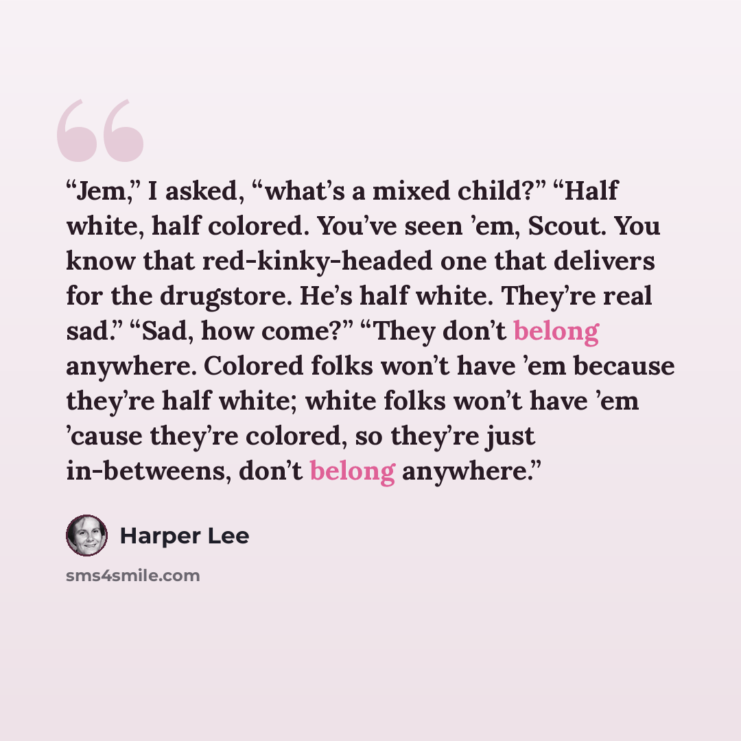 “Jem,” I asked, “what’s a mixed child?” “Half white, half colored. You’ve seen ’em, Scout. You know that red-kinky-headed one that delivers for the drugstore. He’s half white. They’re real sad.” “Sad, how come?” “They don’t belong anywhere. Colored folks won’t have ’em because they’re half white…” quote by Harper Lee