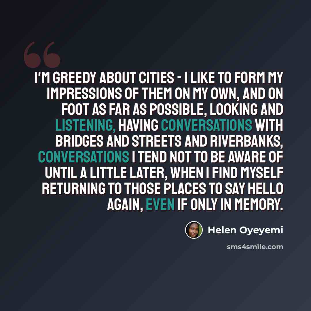 “I'm greedy about cities - I like to form my impressions of them on my own, and on foot as far as possible, looking and listening, having conversations with bridges and streets and riverbanks, conversations I tend not to be aware of until a little later, when I find myself returning to those places…” quote by Helen Oyeyemi