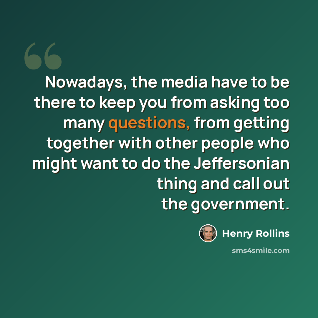 “Nowadays, the media have to be there to keep you from asking too many questions, from getting together with other people who might want to do the Jeffersonian thing and call out the government.” quote by Henry Rollins