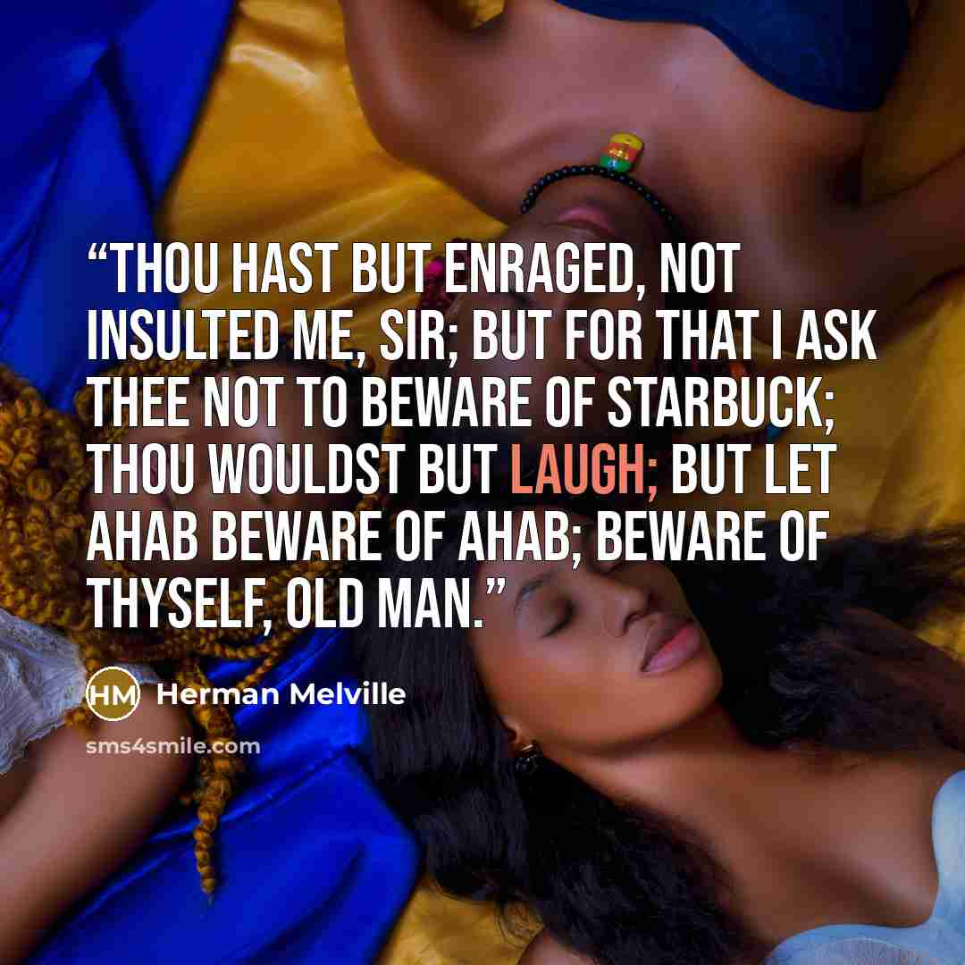 “Thou hast but enraged, not insulted me, sir; but for that I ask thee not to beware of Starbuck; thou wouldst but laugh; but let Ahab beware of Ahab; beware of thyself, old man.” quote by Herman Melville