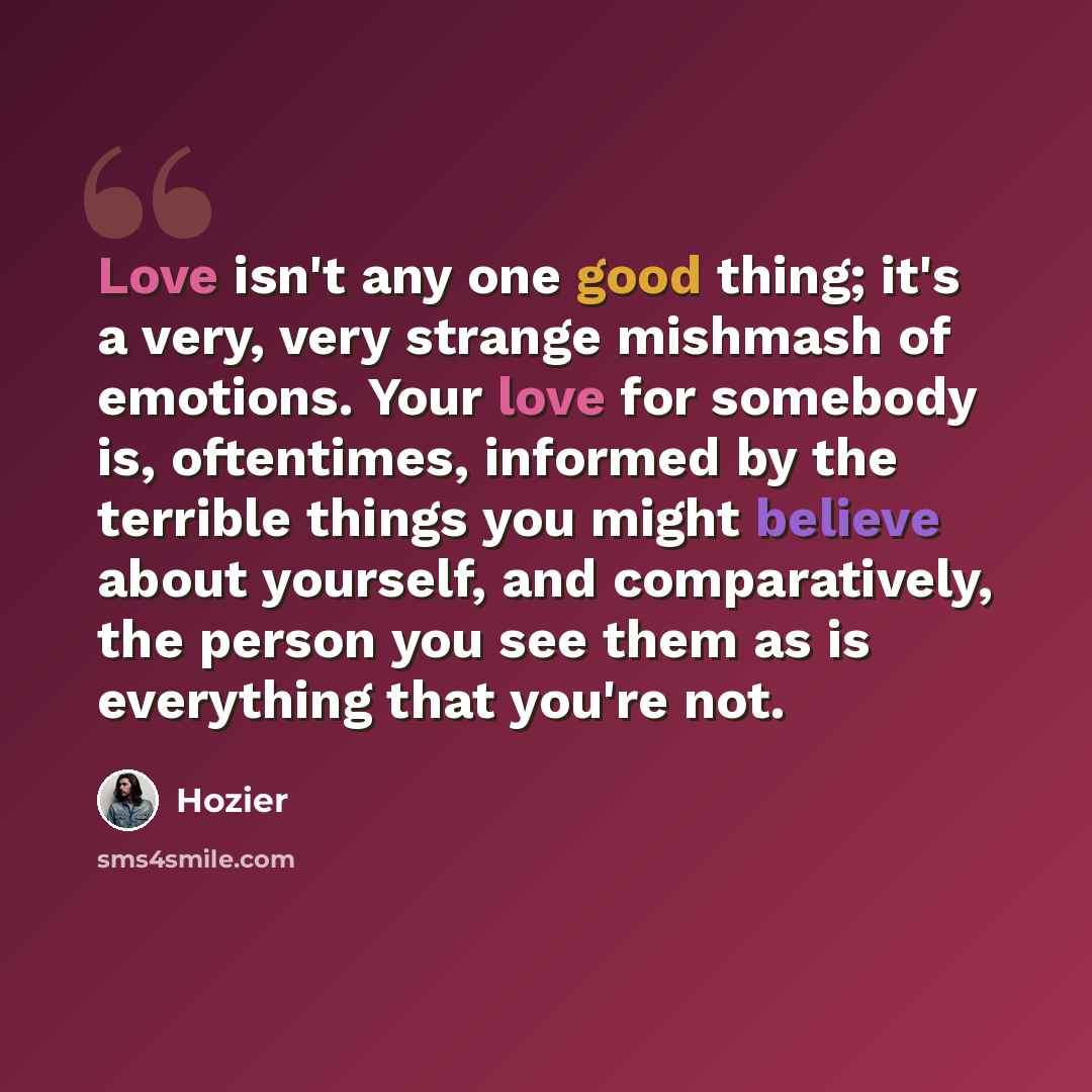 “Love isn't any one good thing; it's a very, very strange mishmash of emotions. Your love for somebody is, oftentimes, informed by the terrible things you might believe about yourself, and comparatively, the person you see them as is everything that you're not.” quote by Hozier