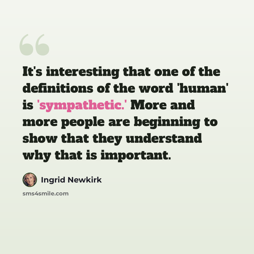 “It's interesting that one of the definitions of the word 'human' is 'sympathetic.' More and more people are beginning to show that they understand why that is important.” quote by Ingrid Newkirk