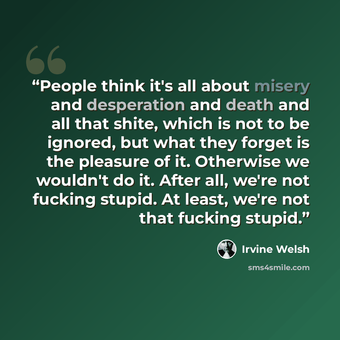 “People think it's all about misery and desperation and death and all that shite, which is not to be ignored, but what they forget is the pleasure of it. Otherwise we wouldn't do it. After all, we're not fucking stupid. At least, we're not that fucking stupid.” quote by Irvine Welsh