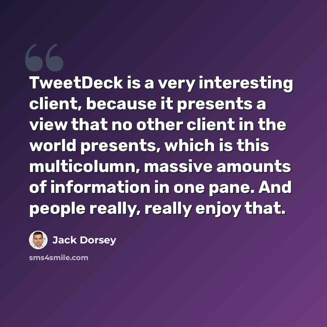 “TweetDeck is a very interesting client, because it presents a view that no other client in the world presents, which is this multicolumn, massive amounts of information in one pane. And people really, really enjoy that.” quote by Jack Dorsey